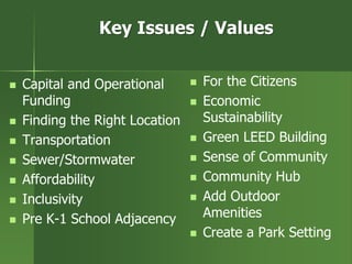 Key Issues / Values
 Capital and Operational
Funding
 Finding the Right Location
 Transportation
 Sewer/Stormwater
 Affordability
 Inclusivity
 Pre K-1 School Adjacency
 For the Citizens
 Economic
Sustainability
 Green LEED Building
 Sense of Community
 Community Hub
 Add Outdoor
Amenities
 Create a Park Setting
 