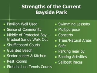 Strengths of the Current
Bayside Park
 Pavilion Well Used
 Sense of Community
 Middle of Protected Bay –
Gradual Sandy Walk Out
 Shuffleboard Courts
 Guarded Beach
 Senior center & Kitchen
 Rest Rooms
 Pickleball on Tennis Courts
 Swimming Lessons
 Multipurpose
 Concerts
 Trees/Natural Areas
 Safe
 Parking near by
 Boating Activities
 Sailboat Races
 