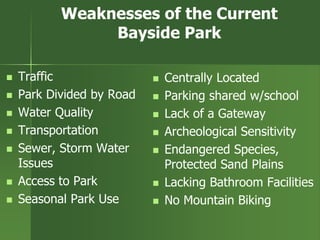 Weaknesses of the Current
Bayside Park
 Traffic
 Park Divided by Road
 Water Quality
 Transportation
 Sewer, Storm Water
Issues
 Access to Park
 Seasonal Park Use
 Centrally Located
 Parking shared w/school
 Lack of a Gateway
 Archeological Sensitivity
 Endangered Species,
Protected Sand Plains
 Lacking Bathroom Facilities
 No Mountain Biking
 