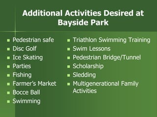 Additional Activities Desired at
Bayside Park
 Pedestrian safe
 Disc Golf
 Ice Skating
 Parties
 Fishing
 Farmer’s Market
 Bocce Ball
 Swimming
 Triathlon Swimming Training
 Swim Lessons
 Pedestrian Bridge/Tunnel
 Scholarship
 Sledding
 Multigenerational Family
Activities
 