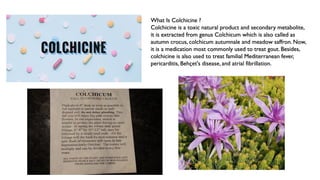 What Is Colchicine ?
Colchicine is a toxic natural product and secondary metabolite,
it is extracted from genus Colchicum which is also called as
autumn crocus, colchicum autumnale and meadow saffron. Now,
it is a medication most commonly used to treat gout. Besides,
colchicine is also used to treat familial Mediterranean fever,
pericarditis, Behçet's disease, and atrial fibrillation.
 