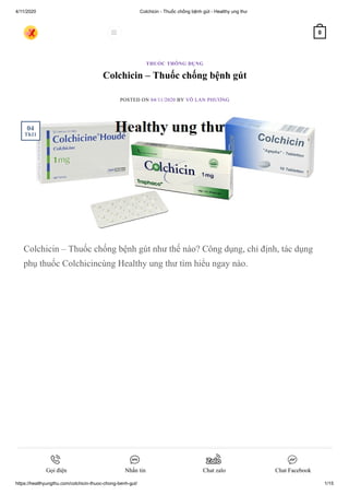 4/11/2020 Colchicin - Thuốc chống bệnh gút - Healthy ung thư
https://healthyungthu.com/colchicin-thuoc-chong-benh-gut/ 1/15
Colchicin – Thuốc chống bệnh gút
POSTED ON 04/11/2020 BY VÕ LAN PHƯƠNG
Colchicin – Thuốc chống bệnh gút như thế nào? Công dụng, chỉ định, tác dụng
phụ thuốc Colchicincùng Healthy ung thư tìm hiểu ngay nào.
THUỐC THÔNG DỤNG
04
Th11
 0
Gọi điện Nhắn tin Chat zalo Chat Facebook
 