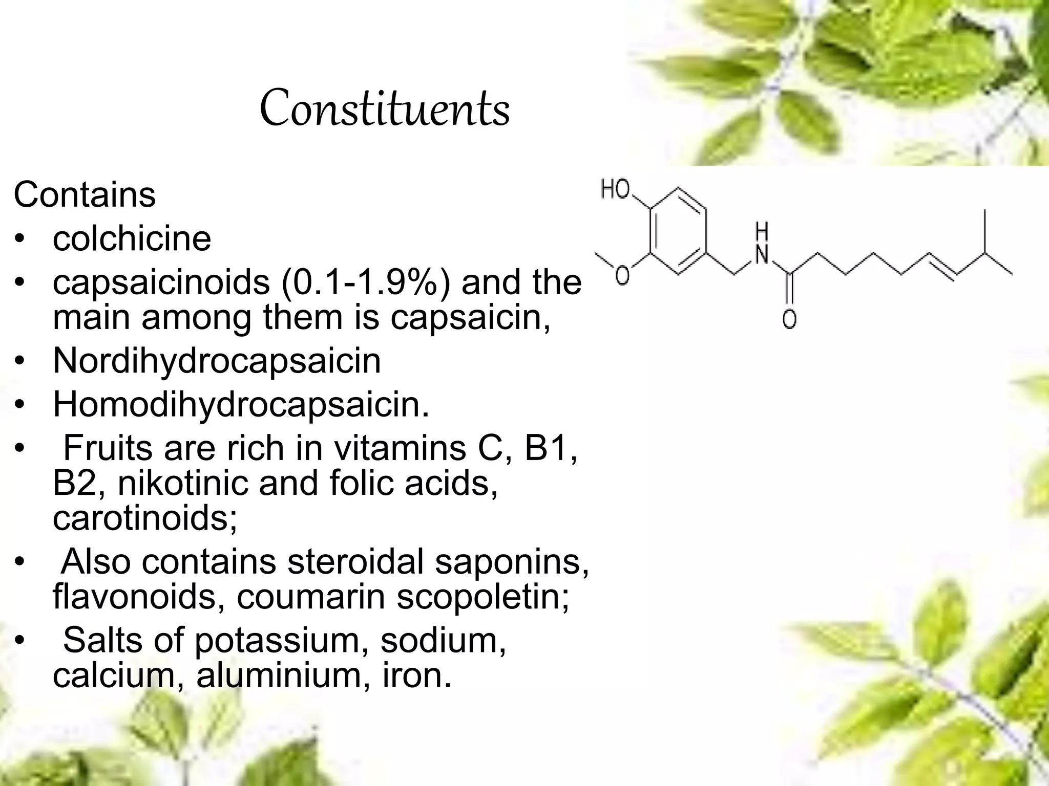 Constituents
Contains
• colchicine
• capsaicinoids (0.1-1.9%) and the
main among them is capsaicin,
• Nordihydrocapsaicin
• Homodihydrocapsaicin.
• Fruits are rich in vitamins C, B1,
B2, nikotinic and folic acids,
carotinoids;
• Also contains steroidal saponins,
flavonoids, coumarin scopoletin;
• Salts of potassium, sodium,
calcium, aluminium, iron.
 