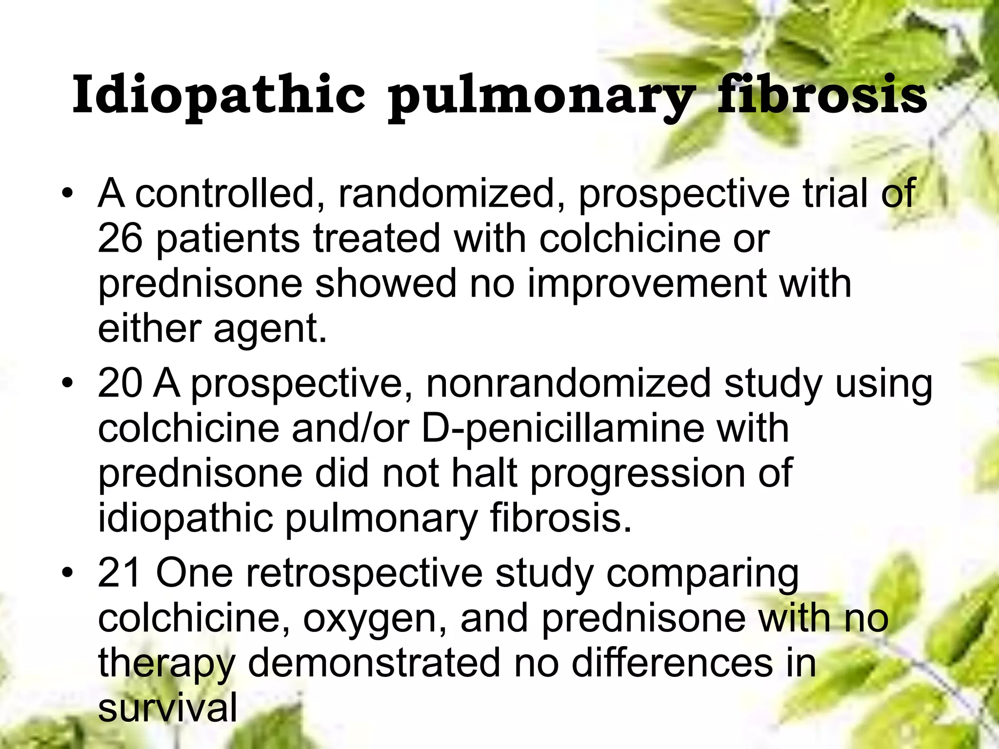 Idiopathic pulmonary fibrosis
• A controlled, randomized, prospective trial of
26 patients treated with colchicine or
prednisone showed no improvement with
either agent.
• 20 A prospective, nonrandomized study using
colchicine and/or D-penicillamine with
prednisone did not halt progression of
idiopathic pulmonary fibrosis.
• 21 One retrospective study comparing
colchicine, oxygen, and prednisone with no
therapy demonstrated no differences in
survival
 