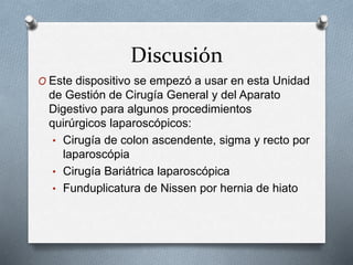 Discusión
O Este dispositivo se empezó a usar en esta Unidad
de Gestión de Cirugía General y del Aparato
Digestivo para algunos procedimientos
quirúrgicos laparoscópicos:
• Cirugía de colon ascendente, sigma y recto por
laparoscópia
• Cirugía Bariátrica laparoscópica
• Funduplicatura de Nissen por hernia de hiato
 