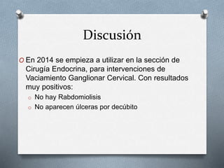 Discusión
O En 2014 se empieza a utilizar en la sección de
Cirugía Endocrina, para intervenciones de
Vaciamiento Ganglionar Cervical. Con resultados
muy positivos:
o No hay Rabdomiolisis
o No aparecen úlceras por decúbito
 
