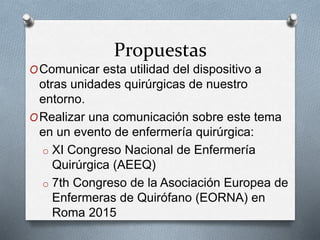 Propuestas
OComunicar esta utilidad del dispositivo a
otras unidades quirúrgicas de nuestro
entorno.
ORealizar una comunicación sobre este tema
en un evento de enfermería quirúrgica:
o XI Congreso Nacional de Enfermería
Quirúrgica (AEEQ)
o 7th Congreso de la Asociación Europea de
Enfermeras de Quirófano (EORNA) en
Roma 2015
 