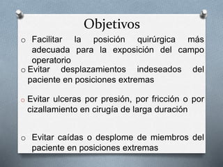 Objetivos
o Evitar ulceras por presión, por fricción o por
cizallamiento en cirugía de larga duración
o Evitar desplazamientos indeseados del
paciente en posiciones extremas
o Evitar caídas o desplome de miembros del
paciente en posiciones extremas
o Facilitar la posición quirúrgica más
adecuada para la exposición del campo
operatorio
 