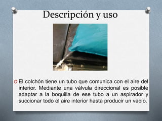 Descripción y uso
O El colchón tiene un tubo que comunica con el aire del
interior. Mediante una válvula direccional es posible
adaptar a la boquilla de ese tubo a un aspirador y
succionar todo el aire interior hasta producir un vacío.
 