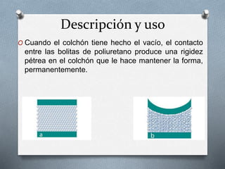 Descripción y uso
O Cuando el colchón tiene hecho el vacío, el contacto
entre las bolitas de poliuretano produce una rigidez
pétrea en el colchón que le hace mantener la forma,
permanentemente.
 