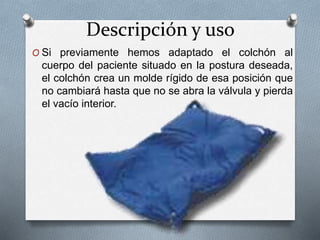Descripción y uso
O Si previamente hemos adaptado el colchón al
cuerpo del paciente situado en la postura deseada,
el colchón crea un molde rígido de esa posición que
no cambiará hasta que no se abra la válvula y pierda
el vacío interior.
 