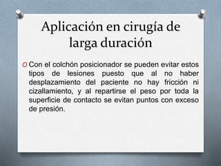 Aplicación en cirugía de
larga duración
O Con el colchón posicionador se pueden evitar estos
tipos de lesiones puesto que al no haber
desplazamiento del paciente no hay fricción ni
cizallamiento, y al repartirse el peso por toda la
superficie de contacto se evitan puntos con exceso
de presión.
 