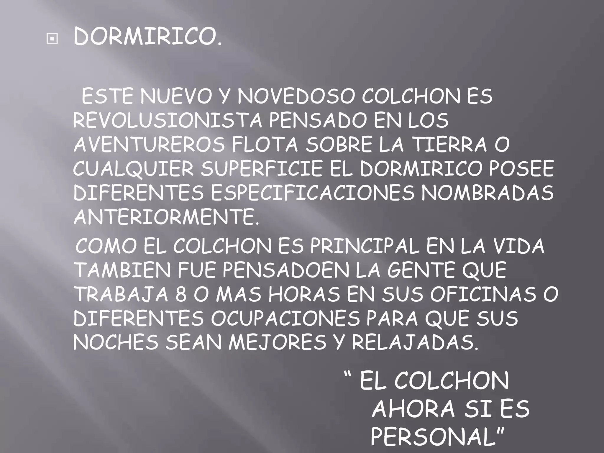 DORMIRICO.      ESTE NUEVO Y NOVEDOSO COLCHON ES REVOLUSIONISTA PENSADO EN LOS AVENTUREROS FLOTA SOBRE LA TIERRA O CUALQUIER SUPERFICIE EL DORMIRICO POSEE DIFERENTES ESPECIFICACIONES NOMBRADAS ANTERIORMENTE.     COMO EL COLCHON ES PRINCIPAL EN LA VIDA TAMBIEN FUE PENSADOEN LA GENTE QUE TRABAJA 8 O MAS HORAS EN SUS OFICINAS O DIFERENTES OCUPACIONES PARA QUE SUS NOCHES SEAN MEJORES Y RELAJADAS.“ EL COLCHON AHORA SI ES PERSONAL”