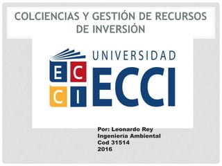 COLCIENCIAS Y GESTIÓN DE RECURSOS
DE INVERSIÓN
Por: Leonardo Rey
Ingeniería Ambiental
Cod 31514
2016
 