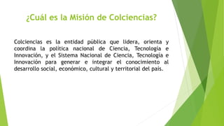 ¿Cuál es la Misión de Colciencias?
Colciencias es la entidad pública que lidera, orienta y
coordina la política nacional de Ciencia, Tecnología e
Innovación, y el Sistema Nacional de Ciencia, Tecnología e
Innovación para generar e integrar el conocimiento al
desarrollo social, económico, cultural y territorial del país.
 