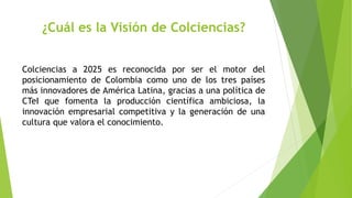 ¿Cuál es la Visión de Colciencias?
Colciencias a 2025 es reconocida por ser el motor del
posicionamiento de Colombia como uno de los tres países
más innovadores de América Latina, gracias a una política de
CTeI que fomenta la producción científica ambiciosa, la
innovación empresarial competitiva y la generación de una
cultura que valora el conocimiento.
 