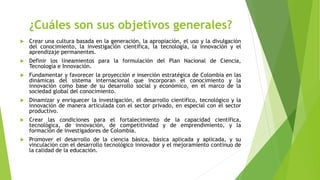 ¿Cuáles son sus objetivos generales?
 Crear una cultura basada en la generación, la apropiación, el uso y la divulgación
del conocimiento, la investigación científica, la tecnología, la innovación y el
aprendizaje permanentes.
 Definir los lineamientos para la formulación del Plan Nacional de Ciencia,
Tecnología e Innovación.
 Fundamentar y favorecer la proyección e inserción estratégica de Colombia en las
dinámicas del sistema internacional que incorporan el conocimiento y la
innovación como base de su desarrollo social y económico, en el marco de la
sociedad global del conocimiento.
 Dinamizar y enriquecer la investigación, el desarrollo científico, tecnológico y la
innovación de manera articulada con el sector privado, en especial con el sector
productivo.
 Crear las condiciones para el fortalecimiento de la capacidad científica,
tecnológica, de innovación, de competitividad y de emprendimiento, y la
formación de investigadores de Colombia.
 Promover el desarrollo de la ciencia básica, básica aplicada y aplicada, y su
vinculación con el desarrollo tecnológico innovador y el mejoramiento continuo de
la calidad de la educación.
 
