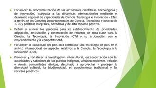  Fortalecer la descentralización de las actividades científicas, tecnológicas y
de innovación, integrada a las dinámicas internacionales mediante el
desarrollo regional de capacidades de Ciencia Tecnología e Innovación - CTel,
a través de los Consejos Departamentales de Ciencia, Tecnología e Innovación
-CTel y políticas integrales, novedosas y de alto impacto positivo.
 Definir y alinear los procesos para el establecimiento de prioridades,
asignación, articulación y optimización de recursos de toda clase para la
Ciencia, la Tecnología, la Innovación -CTel y su articulación con el
emprendimiento y la competitividad.
 Fortalecer la capacidad del país para consolidar una estrategia de país en el
ámbito internacional en aspectos relativos a la Ciencia, la Tecnología y la
Innovación -CTel.
 Promover y fortalecer la investigación intercultural, en concertación con las
autoridades y sabedores de los pueblos indígenas, afrodescendientes, raizales
y demás comunidades étnicas, destinado a aprovechar y proteger la
diversidad cultural, la biodiversidad, el conocimiento tradicional y los
recursos genéticos.
 