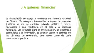 ¿ A quienes financia?
La financiación se otorga a miembros del Sistema Nacional
de Ciencia, Tecnología e Innovación, a través de personas
jurídicas ya sea de carácter privado, público o mixto,
nacionales o con residencia en el país y, a personas
naturales. Los recursos para la investigación, el desarrollo
tecnológico o la innovación, se asignan según lo definido en
los términos de referencia, que hacen parte de cada
convocatoria pública.
 