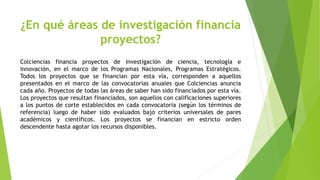 ¿En qué áreas de investigación financia
proyectos?
Colciencias financia proyectos de investigación de ciencia, tecnología e
innovación, en el marco de los Programas Nacionales, Programas Estratégicos.
Todos los proyectos que se financian por esta vía, corresponden a aquellos
presentados en el marco de las convocatorias anuales que Colciencias anuncia
cada año. Proyectos de todas las áreas de saber han sido financiados por esta vía.
Los proyectos que resultan financiados, son aquellos con calificaciones superiores
a los puntos de corte establecidos en cada convocatoria (según los términos de
referencia) luego de haber sido evaluados bajo criterios universales de pares
académicos y científicos. Los proyectos se financian en estricto orden
descendente hasta agotar los recursos disponibles.
 
