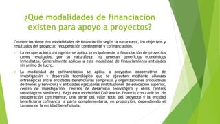 ¿Qué modalidades de financiación
existen para apoyo a proyectos?
Colciencias tiene dos modalidades de financiación según la naturaleza, los objetivos y
resultados del proyecto: recuperación contingente y cofinanciación.
1. La recuperación contingente se aplica principalmente a financiación de proyectos
cuyos resultados, por su naturaleza, no generan beneficios económicos
inmediatos. Generalmente aplican a esta modalidad de financiamiento entidades
sin ánimo de lucro.
2. La modalidad de cofinanciación se aplica a proyectos cooperativos de
investigación y desarrollo tecnológico que se ejecutan mediante alianzas
estratégicas entre entidades beneficiarias (empresas y organizaciones productivas
de bienes y servicios) y entidades ejecutoras (instituciones de educación superior,
centro de investigación, centros de desarrollo tecnológico y otros centros
tecnológicos similares). Bajo esta modalidad Colciencias financia con carácter de
recuperación contingente, una parte del valor total del proyecto y la entidad
beneficiaria cofinancia la parte complementaria, en proporción, dependiendo el
tamaño de la entidad beneficiaria.
 