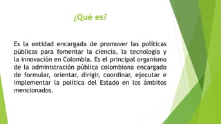 ¿Qué es?
Es la entidad encargada de promover las políticas
públicas para fomentar la ciencia, la tecnología y
la innovación en Colombia. Es el principal organismo
de la administración pública colombiana encargado
de formular, orientar, dirigir, coordinar, ejecutar e
implementar la política del Estado en los ámbitos
mencionados.
 