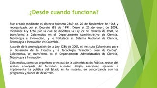 ¿Desde cuando funciona?
Fue creado mediante el decreto Número 2869 del 20 de Noviembre de 1968 y
reorganizado por el Decreto 585 de 1991. Desde el 23 de enero de 2009,
mediante Ley 1286 por la cual se modifica la Ley 29 de febrero de 1990, se
transforma a Colciencias en el Departamento Administrativo de Ciencia,
Tecnología e Innovación, y se fortalece el Sistema Nacional de Ciencia,
Tecnología e Innovación en Colombia.
A partir de la promulgación de la Ley 1286 de 2009, el Instituto Colombiano para
el Desarrollo de la Ciencia y la Tecnología ‘Francisco José de Caldas’.
Colciencias, se transforma en el Departamento Administrativo de Ciencia,
Tecnología e Innovación.
Colciencias, como un organismo principal de la Administración Pública, rector del
sector, encargado de formular, orientar, dirigir, coordinar, ejecutar e
implementar la política del Estado en la materia, en concordancia con los
programas y planes de desarrollo.
 
