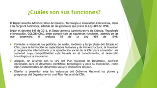 ¿Cuáles son sus funciones?
El Departamento Administrativo de Ciencia, Tecnología e Innovación-Colciencias, tiene
a su cargo 22 funciones, además de las generales que prevé la Ley 489 de 1998.
Según el decreto 849 de 2016, el Departamento Administrativo de Ciencia, Tecnología
e Innovación, COLCIENCIAS, debe cumplir con las siguientes funciones, además de las
que determina el artículo 59 de la Ley 489 de 1998:
 Formular e impulsar las políticas de corto, mediano y largo plazo del Estado en
CTel, para la formación de capacidades humanas y de infraestructura, la inserción
y cooperación internacional y la apropiación social de la CTeI para consolidar una
sociedad cuya competitividad esté basada en el conocimiento, el desarrollo
tecnológico y la innovación.
 Adoptar, de acuerdo con la Ley del Plan Nacional de Desarrollo, políticas
nacionales para el desarrollo científico, tecnológico y para la innovación, como
ejes fundamentales del desarrollo social y productivo del país.
 Diseñar y presentar ante las instancias del Gobierno Nacional los planes y
programas del Departamento y el Plan Nacional de CTel.
 