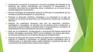  Fundamentar y favorecer la proyección e inserción estratégica de Colombia en las
dinámicas del sistema internacional que incorporan el conocimiento y la
innovación como base de su desarrollo social y económico, en el marco de una
sociedad global del conocimiento.
 Generar estrategias de apropiación social de la CTel para la consolidación de una
sociedad y economía basadas en el conocimiento.
 Promover el desarrollo científico, tecnológico y la innovación en el país, de
acuerdo con los planes de desarrollo y las orientaciones trazadas por el Gobierno
Nacional.
 Propiciar las condiciones necesarias para que los desarrollos científicos,
tecnológicos e innovadores, se articulen con los sectores social y productivo, y
favorezcan la productividad, la competitividad, el emprendimiento, el empleo y el
mejoramiento de las condiciones de vida de los ciudadanos.
 Velar por la consolidación, fortalecimiento y articulación del Sistema Nacional de
Ciencia, Tecnología e Innovación -SNCTI con las entidades y los actores del mismo,
en estrecha coordinación con el Sistema Nacional de Competitividad.
 Promover la formación del recurso humano para desarrollar las labores de CTeI, en
especial en maestrías y doctorados, en aquellos sectores estratégicos para la
transformación y el desarrollo social, medio ambiental y económico del país, en
cumplimiento del ordenamiento constitucional vigente.
 