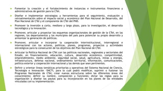  Fomentar la creación y el fortalecimiento de instancias e instrumentos financieros y
administrativos de gestión para la CTel.
 Diseñar e implementar estrategias y herramientas para el seguimiento, evaluación y
retroalimentación sobre el impacto social y económico del Plan Nacional de Desarrollo, del
Plan Nacional de CTel y el componente de CTel del PND.
 Promover la inversión a corto, mediano y largo plazo, para la investigación, el desarrollo
tecnológico y la innovación.
 Promover, articular y proyectar los esquemas organizacionales de gestión de la CTeI, en las
regiones, los departamentos y los municipios del país para potenciar su propio desarrollo y
armonizar la generación de políticas.
 Promover, articular e incorporar la cooperación interinstitucional, interregional e
internacional con los actores, políticas, planes, programas, proyectos y actividades
estratégicas para la consecución de los objetivos del Plan Nacional de CTeI.
 Articular la Política Nacional de CTel con las políticas nacionales, regionales y sectoriales del
Estado, en financiamiento, educación, cultura, desarrollo económico, competitividad,
emprendimiento, medio ambiente, seguridad social, salud, agricultura, minas y energía,
infraestructura, defensa nacional, ordenamiento territorial, información, comunicaciones,
política exterior y cooperación internacional y las demás que sean pertinentes.
 Definir y orientar líneas temáticas prioritarias y operativas del Sistema Nacional de Ciencia,
Tecnología e Innovación -SNCTI, para lo cual podrá modificar, suprimir o fusionar los
Programas Nacionales de CTel; crear nuevas estructuras sobre las diferentes áreas del
conocimiento; definir su nombre, composición y funciones; dictar las reglas para su
organización y diseñar las pautas para su incorporación en los planes de las entidades
vinculadas con su implementación.
 