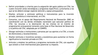 Definir prioridades y criterios para la asignación del gasto público en CTel, los
cuales incluirán áreas estratégicas y programas específicos y prioritarios a los
que se les deberá otorgar especial atención y apoyo presupuestal.
 Diseñar, articular y estimular políticas e instrumentos para la inversión
privada, doméstica o internacional, en CTeI.
 Concertar, con el apoyo del Departamento Nacional de Planeación -DNP, en
coordinación con las demás entidades nacionales que ejecutan política de
CTeI, los recursos y la destinación de los mismos en el trámite de
programación presupuestal tomando como base el Plan Nacional de Desarrollo
y la política de CTel, adoptada por el CONPES.
 Otorgar estímulos a instituciones y personas por sus aportes a la CTeI, a través
de distinciones y reconocimientos.
 Diseñar estímulos e incentivos sociales y económicos para aumentar en forma
significativa la inversión privada en CTeI.
 Articular y emplear las políticas y programas nacionales de CTel, con aquellas
que existen a nivel internacional para potenciar su impacto.
 