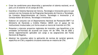  Crear las condiciones para desarrollar y aprovechar el talento nacional, en el
país y en el exterior en el campo de CTeI.
 Coordinar el Sistema Nacional de Ciencia, Tecnología e Innovación para lo cual
contará con los Consejos de los Programas Nacionales de Ciencia y Tecnología,
los Consejos Departamentales de Ciencia, Tecnología e Innovación y el
Consejo Asesor de Ciencia, Tecnología e Innovación.
 Elaborar en conjunto con el Departamento Nacional de Planeación-DNP Y el
Ministerio de Hacienda y Crédito Público -MHCP, con el apoyo de las
instituciones involucradas y en forma anual un marco de inversión en CTeI.
 Presentar y ejecutar proyectos regionales de inversión, que beneficien a las
entidades territoriales de acuerdo con Leyes 141 de 1994, 756 de 2002 y
demás reglamentación aplicable con cargo a las asignaciones del Fondo
Nacional de Regalías.
 Absolver las consultas sobre la aplicación de normas de carácter general,
específico en CTel y expedirá circulares externas en materia de CTel.
 