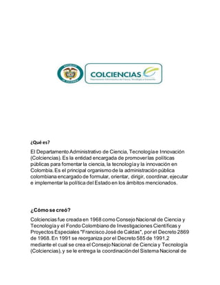 ¿Qué es?
El Departamento Administrativo de Ciencia, Tecnologíae Innovación
(Colciencias).Es la entidad encargada de promoverlas políticas
públicas para fomentar la ciencia, la tecnologíay la innovación en
Colombia.Es el principal organismo de la administración pública
colombiana encargado de formular, orientar, dirigir, coordinar, ejecutar
e implementar la política del Estado en los ámbitos mencionados.
¿Cómo se creó?
Colciencias fue creada en 1968 como Consejo Nacional de Ciencia y
Tecnologíay el Fondo Colombiano de Investigaciones Científicas y
Proyectos Especiales "FranciscoJosé de Caldas", por el Decreto 2869
de 1968.En 1991 se reorganiza por el Decreto 585 de 1991,2
mediante el cual se crea el Consejo Nacional de Ciencia y Tecnología
(Colciencias),y se le entrega la coordinacióndel Sistema Nacional de
 