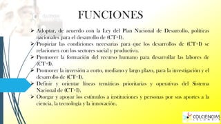FUNCIONES
 Adoptar, de acuerdo con la Ley del Plan Nacional de Desarrollo, políticas
nacionales para el desarrollo de (CT+I).
 Propiciar las condiciones necesarias para que los desarrollos de (CT+I) se
relacionen con los sectores social y productivo.
 Promover la formación del recurso humano para desarrollar las labores de
(CT+I).
 Promover la inversión a corto, mediano y largo plazo, para la investigación y el
desarrollo de (CT+I).
 Definir y orientar líneas temáticas prioritarias y operativas del Sistema
Nacional de (CT+I).
 Otorgar y apoyar los estímulos a instituciones y personas por sus aportes a la
ciencia, la tecnología y la innovación.

 