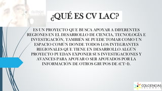¿QUÉ ES CV LAC?
ES UN PROYECTO QUE BUSCA APOYAR A DIFERENTES
REGIONES EN EL DESARROLLO DE CIENCIA, TECNOLOGÍA E
INVESTIGACIÓN, TAMBIÉN SE PUEDE TOMAR COMO UN
ESPACIO COMÚN DONDE TODOS LOS INTEGRANTES
REGIONALES QUE TIENE EN DESARROLLO ALGÚN
PROYECTO PUEDAN EXPONER SUS INVESTIGACIONES Y
AVANCES PARA APOYAR O SER APOYADOS POR LA
INFORMACIÓN DE OTROS GRUPOS DE (CT+I).

 