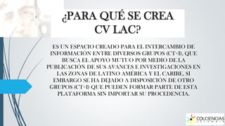 ¿PARA QUÉ SE CREA
CV LAC?
ES UN ESPACIO CREADO PARA EL INTERCAMBIO DE
INFORMACIÓN ENTRE DIVERSOS GRUPOS (CT+I), QUE
BUSCA EL APOYO MUTUO POR MEDIO DE LA
PUBLICACIÓN DE SUS AVANCES E INVESTIGACIONES EN
LAS ZONAS DE LATINO AMÉRICA Y EL CARIBE, SI
EMBARGO SE HA DEJADO A DISPOSICIÓN DE OTRO
GRUPOS (CT+I) QUE PUEDEN FORMAR PARTE DE ESTA
PLATAFORMA SIN IMPORTAR SU PROCEDENCIA.

 