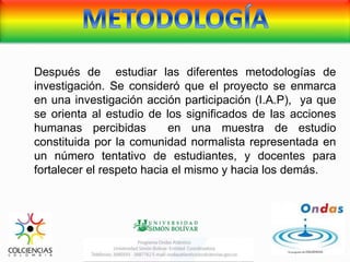 Después de estudiar las diferentes metodologías de
investigación. Se consideró que el proyecto se enmarca
en una investigación acción participación (I.A.P), ya que
se orienta al estudio de los significados de las acciones
humanas percibidas en una muestra de estudio
constituida por la comunidad normalista representada en
un número tentativo de estudiantes, y docentes para
fortalecer el respeto hacia el mismo y hacia los demás.
 