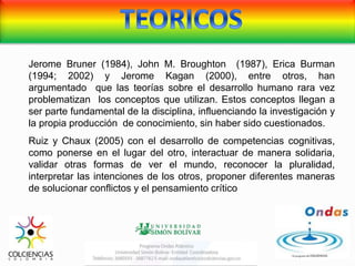 Jerome Bruner (1984), John M. Broughton (1987), Erica Burman
(1994; 2002) y Jerome Kagan (2000), entre otros, han
argumentado que las teorías sobre el desarrollo humano rara vez
problematizan los conceptos que utilizan. Estos conceptos llegan a
ser parte fundamental de la disciplina, influenciando la investigación y
la propia producción de conocimiento, sin haber sido cuestionados.
Ruiz y Chaux (2005) con el desarrollo de competencias cognitivas,
como ponerse en el lugar del otro, interactuar de manera solidaria,
validar otras formas de ver el mundo, reconocer la pluralidad,
interpretar las intenciones de los otros, proponer diferentes maneras
de solucionar conflictos y el pensamiento crítico
 