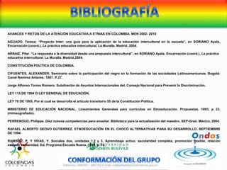 AVANCES Y RETOS DE LA ATENCIÓN EDUCATIVA A ETNIAS EN COLOMBIA. MEN 2002- 2010
AGUADO, Teresa: “Proyecto Inter: una guía para la aplicación de la educación intercultural en la escuela”, en SORIANO Ayala,
Encarnación (coord.), La práctica educativa intercultural. La Muralla. Madrid, 2004.
ARNAIZ, Pilar. “La respuesta a la diversidad desde una propuesta intercultural”, en SORIANO Ayala, Encarnación (coord.), La práctica
educativa intercultural. La Muralla. Madrid,2004.
CONSTITUCIÓN POLÍTICA DE COLOMBIA.
CIFUENTES, ALEXANDER. Seminario sobre la participación del negro en la formación de las sociedades Latinoamericanas. Bogotá:
Canal Ramírez Anteres. 1987. P.27.
Jorge Alfonso Torres Romero. Subdirector de Asuntos Internacionales del. Consejo Nacional para Prevenir la Discriminación.
LEY 115 DE 1994 O LEY GENERAL DE EDUCACIÓN.
LEY 70 DE 1993. Por el cual se desarrolla el artículo transitorio 55 de la Constitución Política.
MINISTERIO DE EDUCACIÓN NACIONAL. Lineamientos Generales para currículos en Etnoeducación. Propuestas. 1993. p 23.
(mimeografiado).
PERRENOUD, Philippe. Diez nuevas competencias para enseñar. Biblioteca para la actualización del maestro, SEP-Graó. México, 2004.
RAFAEL ALBERTO GEOVO GUTIERREZ. ETNOEDUCACIÓN EN EL CHOCÓ ALTERNATIVAS PARA SU DESARROLLO. SEPTIEMBRE
DE 1994
RAMIREZ, P. Y VIVAS, Y. Sociales dos, unidades 1,2 y 3. Aprendizaje activo. escolaridad completa, promoción flexible, relación
escuela comunidad. Ed. Programa Escuela Nueva. 1989. p. 72.
 