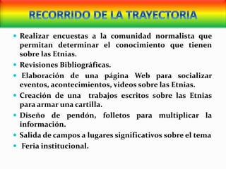  Realizar encuestas a la comunidad normalista que
permitan determinar el conocimiento que tienen
sobre las Etnias.
 Revisiones Bibliográficas.
 Elaboración de una página Web para socializar
eventos, acontecimientos, videos sobre las Etnias.
 Creación de una trabajos escritos sobre las Etnias
para armar una cartilla.
 Diseño de pendón, folletos para multiplicar la
información.
 Salida de campos a lugares significativos sobre el tema
 Feria institucional.
 