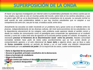 Al hacer una rigurosa investigación por internet sobre la problemática planteada nos dimos cuenta que es
muy amplia y que esto se vive en muchas partes del mundo, sobre todo en los centros educativos, y que
en pleno siglo XXI se ve la discriminación racial entre compañeros de la escuela. La escuela normal no
está exenta de esta problemática debido a que hay muchos estudiantes que no aceptan a sus
compañeros tal como son, sea por la raza, el estatus social, entre otros.
Actualmente las escuelas se están moviendo en un problema real y grave como es el maltrato entre los
jóvenes, independientemente de las diversas culturas, del nivel socio-económico de los estudiantes o de
la dependencia educacional de los colegios; este problema suele aparecer desde el sentido común y
desde los medios de comunicación como el paradigma para comprender las agresiones en el contexto
escolar, y como tal, a ratos todo acto de agresión en la escuela parece quedar en cubierto. Al respecto, es
necesario precisar el fenómeno de la discriminación racial entre los jóvenes. Nuestra comunidad
normalista también hace parte de todos estos acontecimientos que se han venido dando un
comportamiento agresivo o el acto intencional de hacer daño a algún/a otro/a, que se lleva a cabo
de forma constante durante un período de tiempo y en el cual existe una relación interpersonal
caracterizada por una asimetría de poder. En la mayoría de los casos, suelen entremezclarse:
• Daña la dignidad de las personas
• Socava la igualdad, principio constitutivo de la democracia.
• Ataca el principio de ciudadanía
• Niega la diversidad
• Entraña costos que lastran el desarrollo económico general
• Genera y produce desigualdad
 