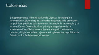 Colciencias
El Departamento Administrativo de Ciencia, Tecnología e
Innovación (Colciencias) es la entidad encargada de promover
las políticas públicas para fomentar la ciencia, la tecnología y la
innovación en Colombia. Es el principal organismo de la
administración pública colombiana encargado de formular,
orientar, dirigir, coordinar, ejecutar e implementar la política del
Estado en los ámbitos mencionados.
 