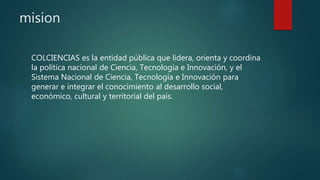mision
COLCIENCIAS es la entidad pública que lidera, orienta y coordina
la política nacional de Ciencia, Tecnología e Innovación, y el
Sistema Nacional de Ciencia, Tecnología e Innovación para
generar e integrar el conocimiento al desarrollo social,
económico, cultural y territorial del país.
 