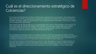 Cuál es el direccionamiento estratégico de
Colciencias?
El proceso de Planeación Institucional busca a través de la concepción, formalización y
ejecución de planes, programas y proyectos, plantear el camino y la manera como la
entidad, llevará a cabo su desarrollo en sus componentes misionales. El proceso consta
de los siguientes elementos:
Plan Nacional de Desarrollo en su componente de Ciencia, Tecnología e Innovación. El
Plan Nacional de Desarrollo 2006-2010, Estado Comunitario: desarrollo para todos;
establece directrices para el mediano plazo en términos de Ciencia, Tecnología e
Innovación, para los actores del Sistema Nacional de CTI.
Plan Estratégico Institucional. Colciencias adelantó durante el 2007 el proceso de formulación del Plan
Estratégico Institucional 2007-2010, a partir de las directrices emanadas del PND y de acuerdo con la Misión
y Visión Institucional. El Plan Estratégico plantea para cada objetivo nacional de CTI, los lineamientos, las
estrategias y los programas con los que busca contribuir al logro de dichos objetivos.
Plan de Acción Anual. Es la herramienta que permite a cada dependencia orientar estratégicamente sus
procesos, instrumentos y recursos disponibles, hacia el logro de objetivos y metas anuales, mediante la
ejecución de proyectos y acciones que se ejecutarán durante el año. Establece cómo, cuándo y quién
realizará los objetivos y metas institucionales planteadas en el Plan Estratégico y el Plan Nacional de
desarrollo.
 