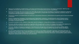  Velar por la consolidación, fortalecimiento y articulación del Sistema Nacional de Ciencia, Tecnología e Innovación -SNCTI con las
entidades y los actores del mismo, en estrecha coordinación con el Sistema Nacional de Competitividad.
 Promover la formación del recurso humano para desarrollar las labores de Ciencias tecnología e innovación en especial en maestrías y
doctorados, en aquellos sectores estratégicos para la transformación y el desarrollo social, medio ambiental y económico del país, en
cumplimiento del ordenamiento constitucional vigente.
 Fomentar la creación y el fortalecimiento de instancias e instrumentos financieros y administrativos de gestión para la Ciencias tecnología
e innovación
 Diseñar e implementar estrategias y herramientas para el seguimiento, evaluación y retroalimentación sobre el impacto social y
económico del Plan Nacional de Desarrollo, del Plan Nacional de Ciencias tecnología e innovación y el componente de Ciencias
tecnología e innovación del PND.
 Promover la inversión a corto, mediano y largo plazo, para la investigación, el desarrollo tecnológico y la innovación.
 Promover, articular y proyectar los esquemas organizacionales de gestión de la, Ciencia, Tecnología e Innovación en las regiones, los
departamentos y los municipios del país para potenciar su propio desarrollo y armonizar la generación de políticas.
 Promover, articular e incorporar la cooperación interinstitucional, interregional e internacional con los actores, políticas, planes,
programas, proyectos y actividades estratégicas para la consecución de los objetivos del Plan Nacional de. Ciencias tecnología e
innovación
 Articular la Política Nacional de Ciencias tecnología e innovación con las políticas nacionales, regionales y sectoriales del Estado, en
financiamiento, educación, cultura, desarrollo económico, competitividad, emprendimiento, medio ambiente, seguridad social, salud,
agricultura, minas y energía, infraestructura, defensa nacional, ordenamiento territorial, información, comunicaciones, política exterior y
cooperación internacional y las demás que sean pertinentes.
 