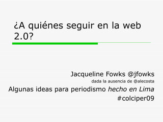 ¿A quiénes seguir en la web 2.0? Jacqueline Fowks @jfowks dada la ausencia de @alecosta Algunas ideas para periodismo  hecho en Lima #colciper09 