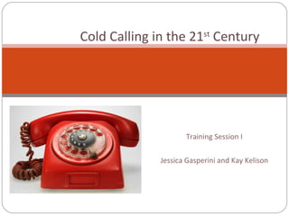 Training Session I Jessica Gasperini and Kay Kelison Cold Calling in the 21 st  Century 