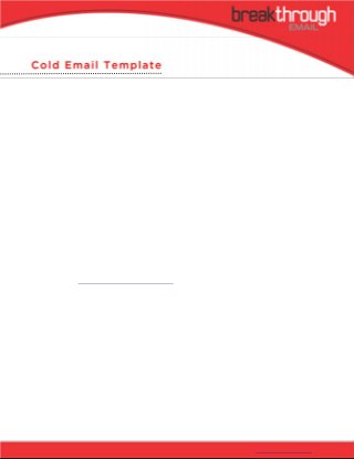 Cold Email Template
     The Secret To Writing One Email
     To Land A Meeting With Anyone

You are about to learn a cold email template that will land you a meeting with anyone. You will learn how to get people
to respond to your email the first time. You will learn a cold email technique where you leverage existing corporate
hierarchies to help schedule your meeting. Finally, you will learn the exact words to use and how to schedule your
meeting.


The first step to any big deal is a meeting. I’ve sold tens of millions of dollars in products and services to companies like
Bank of America, Best Buy, P&G, and Verizon. I use one cold email template to schedule all meetings. Nine out of ten
times, this template is all I need. If you write your email correctly, the results typically look something like this:


60% of meetings are scheduled because of the 1st email
30% of meetings are scheduled because of the 2nd email


You are probably thinking, 90% response rates, yeah right. But imagine if you could land a meeting with anyone. What if
it were as easy as sending one email. Who would you want to meet? What would you say?


Important people don’t have time. They are rarely at their desks. They don’t answer their phones or return calls. So, how
do you get your foot in the door if you don’t know them? Their email inbox is even busier than their phone. They receive
hundreds of emails daily. How do you get them to respond to your email? I have good news for you. There is a way. I’m
about to teach you how to land your meeting in nine steps.


After college, my first job was cold calling. It was the worst. I called CEOs to schedule meetings with our startup. The
problem was, they ran huge companies and had never heard of our startup. Obviously, no one likes cold calls. You chase
them they hide. I hated cold calling.


I thought there had to be a better way to get a foot in the door without cold calling. I began testing what worked and
what didn’t. I read, practiced and measured every step. Letters sometimes worked but I still had to follow up with a call.
Emails occasionally worked, but the targets typically didn’t respond or had an objection.


Executives are decision makers. They have learned not to take everything on. They can’t. They delegate. Employees, on
the other hand, are more focused on covering their asses than doing their jobs. They advance because they play internal
politics and do what their boss says. I’m going to teach you to use the cover-your-ass mentality to your advantage. Better
yet, how to get the executive to do the work for you. Ten years later, I’m proud to share a better way.




© 2011 Someway Media, All Rights Reserved                                                            Cold Email Template p. 1
 