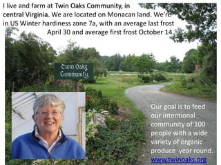 I live and farm at Twin Oaks Community, in
central Virginia. We are located on Monacan land. We’re
in US Winter hardiness zone 7a, with an average last frost
April 30 and average first frost October 14.
Our goal is to feed
our intentional
community of 100
people with a wide
variety of organic
produce year round.
www.twinoaks.org
 
