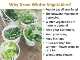 Why Grow Winter Vegetables?
People eat all year long!
The locavore movement
is growing.
Winter vegetables are
more in demand
Keep your customers,
Keep your crew,
Keep in shape!
It’s easier than the
summer - fewer crops to
care for
Weeds grow slower.
 